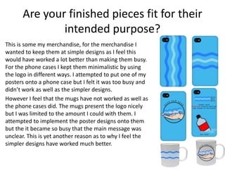 Are your finished pieces fit for their
intended purpose?
This is some my merchandise, for the merchandise I
wanted to keep them at simple designs as I feel this
would have worked a lot better than making them busy.
For the phone cases I kept them minimalistic by using
the logo in different ways. I attempted to put one of my
posters onto a phone case but I felt it was too busy and
didn’t work as well as the simpler designs.
However I feel that the mugs have not worked as well as
the phone cases did. The mugs present the logo nicely
but I was limited to the amount I could with them. I
attempted to implement the poster designs onto them
but the it became so busy that the main message was
unclear. This is yet another reason as to why I feel the
simpler designs have worked much better.
 