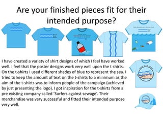 Are your finished pieces fit for their
intended purpose?
I have created a variety of shirt designs of which I feel have worked
well. I feel that the poster designs work very well upon the t shirts.
On the t-shirts I used different shades of blue to represent the sea. I
tried to keep the amount of text on the t-shirts to a minimum as the
aim of the t-shirts was to inform people of the campaign (achieved
by just presenting the logo). I got inspiration for the t-shirts from a
pre existing company called ‘Surfers against sewage’. Their
merchandise was very successful and fitted their intended purpose
very well.
 