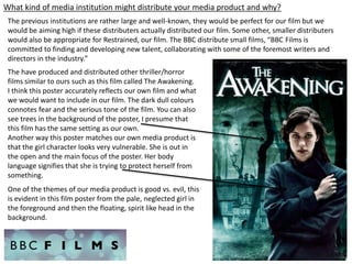 What kind of media institution might distribute your media product and why?
The previous institutions are rather large and well-known, they would be perfect for our film but we
would be aiming high if these distributers actually distributed our film. Some other, smaller distributers
would also be appropriate for Restrained, our film. The BBC distribute small films, “BBC Films is
committed to finding and developing new talent, collaborating with some of the foremost writers and
directors in the industry.”
The have produced and distributed other thriller/horror
films similar to ours such as this film called The Awakening.
I think this poster accurately reflects our own film and what
we would want to include in our film. The dark dull colours
connotes fear and the serious tone of the film. You can also
see trees in the background of the poster, I presume that
this film has the same setting as our own.
Another way this poster matches our own media product is
that the girl character looks very vulnerable. She is out in
the open and the main focus of the poster. Her body
language signifies that she is trying to protect herself from
something.
One of the themes of our media product is good vs. evil, this
is evident in this film poster from the pale, neglected girl in
the foreground and then the floating, spirit like head in the
background.
 