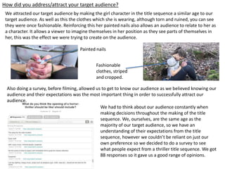 How did you address/attract your target audience?
Also doing a survey, before filming, allowed us to get to know our audience as we believed knowing our
audience and their expectations was the most important thing in order to successfully attract our
audience.
We had to think about our audience constantly when
making decisions throughout the making of the title
sequence. We, ourselves, are the same age as the
majority of our target audience, so we have an
understanding of their expectations from the title
sequence, however we couldn’t be reliant on just our
own preference so we decided to do a survey to see
what people expect from a thriller title sequence. We got
88 responses so it gave us a good range of opinions.
We attracted our target audience by making the girl character in the title sequence a similar age to our
target audience. As well as this the clothes which she is wearing, although torn and ruined, you can see
they were once fashionable. Reinforcing this her painted nails also allows an audience to relate to her as
a character. It allows a viewer to imagine themselves in her position as they see parts of themselves in
her, this was the effect we were trying to create on the audience.
Painted nails
Fashionable
clothes, striped
and cropped.
 