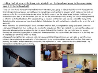 Looking back at your preliminary task, what do you feel you have learnt in the progression
from it to the full product?
There has been many improvements made from our initial task, as a group as well as my independent improvements.
Before the preliminary task we were oblivious to many things which we had to focus on which made our first task not
very successful. For our preliminary task we made the decision not to use the tripod as we believed that hand held
shots would work well, as we discovered, they did not. All the shots are very shaky making the overall atmosphere not
as effective as it should've been. This was something to focus on for the main task, we use a tripod for many of the
shots in the title sequence and experimented what shots looked like with and without a tripod in order to get the best
we could.
When we filmed the preliminary task is was filmed on different days, leading to there being quite a few continuity
errors, even though small they could ruin the tension for an audience if they get noticed. For example the protagonist
is wearing a jumper with a symbol on the back in some shots and then in others she has nothing on her jumper,
similarly she is wearing ripped jeans in some parts and not in others. For the main task we filmed it all in one long day
in order to avoid any more errors like these.
All stages of making the main task were a lot more successful than the preliminary, we were able to learn from our
mistakes. When planning we made a lot of improvements, in our preliminary task it was all of our first time creating
planning documents and we were very oblivious to the importance of them. The main task documents were a lot
more detailed and aided us when filming.
 