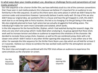 In what ways does your media product use, develop or challenge forms and conventions of real
media products?
Our title sequence is for a horror thriller film; we have definitely stuck to a lot of the common conventions
that I have seen in real media products this is because we believe it’s important for an audience to see
familiarity in the title sequence. As well as this there were also some places in which we didn’t keep to the
common codes and conventions however I personally believe it works really well. On top of this we also
didn’t keep our original idea, we wanted to film in a house and have the girl trapped in a loft, this didn’t
work due to us not being able to find a location, this led us to changing it to the girl being in the woods.
We also originally planned to have 2 girl actors but we actually struggled to find willing actors. The
individual girl makes her seem more vulnerable and isolated, which works.
In the title sequence for the horror/thriller, Orphan, which I had watched during the research stage, the
shots are very short and jumpy which I really liked when analyzing it, my group agreed that these shots
work well to increase tension and allow an audience to experience the emotions of the character. We
decided to recreate these jumpy shots, however, as well as this we combined jumpy shots with a lot
slower ones which I didn’t notice in any other thriller opening title sequences, it was either one or the
other. For example the title sequence for the thriller Panic Room uses clips which are all held for at least 2
or 3 seconds. I believe our choice to combine the two worked really well for the atmosphere we were
trying to create.
The short clips and straight cuts combined with the POV shots allows an audience to experience the
same emotions as the character on screen.
Our title
sequence,
Restrained:
Orphan
opening title
sequence:
 