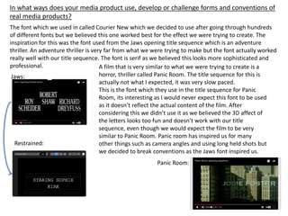 The font which we used in called Courier New which we decided to use after going through hundreds
of different fonts but we believed this one worked best for the effect we were trying to create. The
inspiration for this was the font used from the Jaws opening title sequence which is an adventure
thriller. An adventure thriller is very far from what we were trying to make but the font actually worked
really well with our title sequence. The font is serif as we believed this looks more sophisticated and
professional.
Jaws:
Restrained:
A film that is very similar to what we were trying to create is a
horror, thriller called Panic Room. The title sequence for this is
actually not what I expected, it was very slow paced.
This is the font which they use in the title sequence for Panic
Room, its interesting as I would never expect this font to be used
as it doesn’t reflect the actual content of the film. After
considering this we didn’t use it as we believed the 3D affect of
the letters looks too fun and doesn’t work with our title
sequence, even though we would expect the film to be very
similar to Panic Room. Panic room has inspired us for many
other things such as camera angles and using long held shots but
we decided to break conventions as the Jaws font inspired us.
Panic Room:
In what ways does your media product use, develop or challenge forms and conventions of
real media products?
 