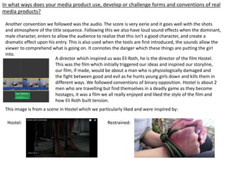 In what ways does your media product use, develop or challenge forms and conventions of real
media products?
Another convention we followed was the audio. The score is very eerie and it goes well with the shots
and atmosphere of the title sequence. Following this we also have loud sound effects when the dominant,
male character, enters to allow the audience to realize that this isn't a good character, and create a
dramatic effect upon his entry. This is also used when the tools are first introduced, the sounds allow the
viewer to comprehend what is going on. It connotes the danger which these things are putting the girl
into.
A director which inspired us was Eli Roth, he is the director of the film Hostel.
This was the film which initially triggered our ideas and inspired our storyline,
our film, if made, would be about a man who is physiologically damaged and
the fight between good and evil as he hunts young girls down and kills them in
different ways. We followed conventions of binary opposition. Hostel is about 2
men who are travelling but find themselves in a deadly game as they become
hostages, it was a film we all really enjoyed and liked the style of the film and
how Eli Roth built tension.
This image is from a scene in Hostel which we particularly liked and were inspired by:
Hostel: Restrained:
 