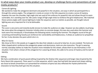 In what ways does your media product use, develop or challenge forms and conventions of real
media products?
Camera & Lighting:
We wanted to make the antagonist dominant and powerful in the situation, one way in which we portrayed this is
through the camera angles. The antagonist is rarely on screen in the title sequence to create a sense of mystery.
However the over the shoulder, high angle shot we used of him enforces his powerful role and allows the girl to seem
vulnerable, he is standing over her. We used a range of high angle shots to reinforce the girls helplessness. We matched
these camera angles with natural lighting to make the sequence seem as realistic as possible, we thought natural
lighting was very important for it to be believable.
Sound:
The score is very eerie and instantly builds tension to make the audience on edge. However we also added a loud bang-
like noise when the antagonist character initially enters to connote danger, this was also used when the hammer and
tools were first introduced, it foreshadows the following events involving the hammer. The diegetic sound of the girl
screaming and breathing heavily just reinforces her vulnerability and helplessness, it allows an audience to sympathize
for her. It also denotes the panic which she is in.
Mise-En-Scene:
We chose to film in the woods as it suggests the idea that nobody is around to help her, its very isolated. The tools are
fallac shaped which reinforces the antagonists power and dominance, tools are also masculine. The girl is wearing
normal, everyday clothes to make the situation more relatable for the viewer, allows them to see themselves in her
situation. From what is shown of the antagonist he is wearing all black, this adds to his sense of mystery and his lack of
identity.
Editing:
We had a combination of quick paced editing (inspired by the Orphan title sequence) and longer clips (inspired by the
Panic Room title sequence). There wasn’t a a title sequence, which I saw, that had both fast paced and slower editing,
we chose to break conventions as it presented her emotions of panic but also reflected the mystery behind the
characters to how they both got into this situation.
 