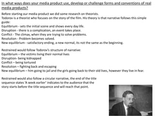 In what ways does your media product use, develop or challenge forms and conventions of real
media products?
Before starting our media product we did some research on theorists.
Todorov is a theorist who focuses on the story of the film. His theory is that narrative follows this simple
guide:
Equilibrium - sets the initial scene and shows every day life.
Disruption - there is a complication, an event takes place.
Conflict - The climax, when they are trying to solve problems.
Resolution - Problem becomes solved.
New equilibrium - satisfactory ending, a new normal, its not the same as the beginning.
Restrained would follow Todorov’s structure of narrative:
Equilibrium – the victims living their normal lives
Disruption- being kidnapped
Conflict – being tortured
Resolution – fighting back and escaping
New equilibrium – him going to jail and the girls going back to their old lives, however they live in fear.
Restrained would also follow a circular narrative, the end of the title
sequence states ‘A week earlier’ indicates to the audience that the
story starts before the title sequence and will reach that point.
 