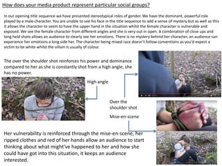 How does your media product represent particular social groups?
In our opening title sequence we have presented stereotypical roles of gender. We have the dominant, powerful role
played by a male character. You are unable to see his face in the title sequence to add a sense of mystery but as well as this
it allows the character to seem to have the upper hand in the situation whilst the female character is vulnerable and
exposed. We see the female character from different angles and she is very out in open. A combination of close ups and
long held shots allows an audience to clearly see her emotions. There is no mystery behind her character, an audience can
experience her emotions a long side her. The character being mixed race doesn’t follow conventions as you'd expect a
victim to be white whilst the villain is usually of colour.
The over the shoulder shot reinforces his power and dominance
compared to her as she is constantly shot from a high angle, she
has no power.
Her vulnerability is reinforced through the mise-en-scene, her
ripped clothes and red of her hands allow an audience to start
thinking about what might've happened to her and how she
could have got into this situation, it keeps an audience
interested.
High angle
Over the
shoulder shot
Mise-en-scene
 