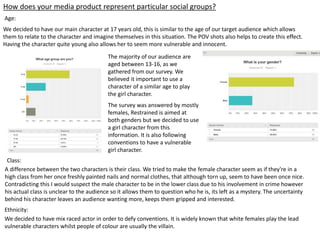 How does your media product represent particular social groups?
Age:
We decided to have our main character at 17 years old, this is similar to the age of our target audience which allows
them to relate to the character and imagine themselves in this situation. The POV shots also helps to create this effect.
Having the character quite young also allows her to seem more vulnerable and innocent.
A difference between the two characters is their class. We tried to make the female character seem as if they're in a
high class from her once freshly painted nails and normal clothes, that although torn up, seem to have been once nice.
Contradicting this I would suspect the male character to be in the lower class due to his involvement in crime however
his actual class is unclear to the audience so it allows them to question who he is, its left as a mystery. The uncertainty
behind his character leaves an audience wanting more, keeps them gripped and interested.
Class:
The majority of our audience are
aged between 13-16, as we
gathered from our survey. We
believed it important to use a
character of a similar age to play
the girl character.
The survey was answered by mostly
females, Restrained is aimed at
both genders but we decided to use
a girl character from this
information. It is also following
conventions to have a vulnerable
girl character.
We decided to have mix raced actor in order to defy conventions. It is widely known that white females play the lead
vulnerable characters whilst people of colour are usually the villain.
Ethnicity:
 