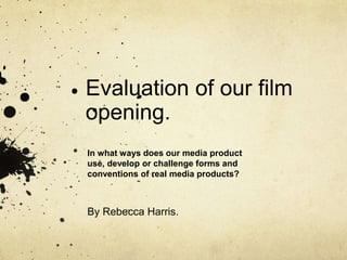 Evaluation of our film
opening.
By Rebecca Harris.
In what ways does our media product
use, develop or challenge forms and
conventions of real media products?
 