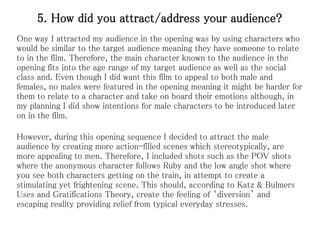 5. How did you attract/address your audience?
One way I attracted my audience in the opening was by using characters who
would be similar to the target audience meaning they have someone to relate
to in the film. Therefore, the main character known to the audience in the
opening fits into the age range of my target audience as well as the social
class and. Even though I did want this film to appeal to both male and
females, no males were featured in the opening meaning it might be harder for
them to relate to a character and take on board their emotions although, in
my planning I did show intentions for male characters to be introduced later
on in the film.
However, during this opening sequence I decided to attract the male
audience by creating more action-filled scenes which stereotypically, are
more appealing to men. Therefore, I included shots such as the POV shots
where the anonymous character follows Ruby and the low angle shot where
you see both characters getting on the train, in attempt to create a
stimulating yet frightening scene. This should, according to Katz & Bulmers
Uses and Gratifications Theory, create the feeling of ‘diversion’ and
escaping reality providing relief from typical everyday stresses.
 