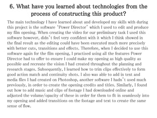 6. What have you learned about technologies from the
process of constructing this product?
The main technology I have learned about and developed my skills with during
this project is the software ‘Power Director’ which I used to edit and produce
my film opening. When creating the video for our preliminary task I used this
software however, didn’t feel very confident with it which I think showed in
the final result as the editing could have been executed much more precisely
with better cuts, transitions and effects. Therefore, when I decided to use this
software again for the film opening, I practised using all the features Power
Director had to offer to ensure I could make my opening as high quality as
possible and recreate the vision I had created throughout the planning and
research stages. Subsequently, I learned how to trim clips effectively to form
good action match and continuity shots. I also was able to add in text and
media files I had created on Photoshop, another software I hadn’t used much
previously, in order to create the opening credits and titles. Similarly, I found
out how to add music and clips of footage I had downloaded online and
adjusted the volume/opacity of these in order for them to fit in seamlessly into
my opening and added transitions on the footage and text to create the same
sense of flow.
 
