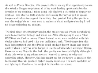 As well as Power Director, this project offered me my first opportunity to use
the website Blogger to present all of my work leading up to and after the
creation of my opening. I found using this platform a lot easier to display my
work as I was able to draft and edit posts along the way as well as upload
images and videos to support the writing I had posted. Using this platform
was also enjoyable as it was easy to understand and navigate meaning I had
no issues uploading my content.
The final piece of technology used in the project was an iPhone 5s which we
used to record the footage and sound on. After attempting to use a Nikon
D3200 we decided to use an iPhone instead as we were confident with this
device after we had used it for our preliminary task. The footage from this
task demonstrated that the iPhone could produce decent image and sound
quality which is why we were happy to use this device when we began filming.
However as we filmed in the dark, the quality was lowered slightly although, I
think this works to my advantages as I wanted to create an edgy and
unsettling effect. However, this has taught me for the future to practise with
technology that will produce higher quality results so I’m more confident or
use lighting to illuminate the subject in the mise-en-scene.
 
