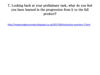 7. Looking back at your preliminary task, what do you feel
you have learned in the progression from it to the full
product?
http://meganrodgerasmedia.blogspot.co.uk/2017/04/evaluation-question-7.html
 