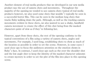 Another element of real media products that we developed in our new media
product was the use of camera shots and movements. Throughout the
majority of the opening we tended to use camera shots typical of real media
products however, we also used some shots that wouldn’t typically be seen in
a successful horror film. This can be seen in the medium long shots that
tracks Ruby walking down the path. Although, as well as the tracking camera
movements evident in these shots, we also wanted to use a shaky, handheld
camera movement to create the effect of this shot being from the masked
characters point of view as if they’re following her.
However, apart from these shots, the rest of the opening conforms to the
typical conventions of a film using a variety of camera shots, angles and
movements. For example, I used long, establishing shots to show as much of
the location as possible in order to set the scene. However, in some cases I
used close ups to focus the audiences attention on the emotion shown in
Ruby’s face. In contrast, I used close ups such as the over the shoulder shot
and the low angle shot to keep the identity of the masked character unknown
to create mystery in order to set the plot of the film into place in this opening
scene.
 