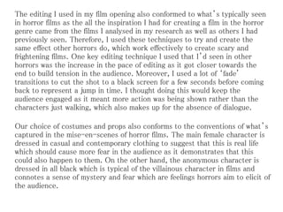 The editing I used in my film opening also conformed to what’s typically seen
in horror films as the all the inspiration I had for creating a film in the horror
genre came from the films I analysed in my research as well as others I had
previously seen. Therefore, I used these techniques to try and create the
same effect other horrors do, which work effectively to create scary and
frightening films. One key editing technique I used that I’d seen in other
horrors was the increase in the pace of editing as it got closer towards the
end to build tension in the audience. Moreover, I used a lot of ‘fade'
transitions to cut the shot to a black screen for a few seconds before coming
back to represent a jump in time. I thought doing this would keep the
audience engaged as it meant more action was being shown rather than the
characters just walking, which also makes up for the absence of dialogue.
Our choice of costumes and props also conforms to the conventions of what’s
captured in the mise-en-scenes of horror films. The main female character is
dressed in casual and contemporary clothing to suggest that this is real life
which should cause more fear in the audience as it demonstrates that this
could also happen to them. On the other hand, the anonymous character is
dressed in all black which is typical of the villainous character in films and
connotes a sense of mystery and fear which are feelings horrors aim to elicit of
the audience.
 