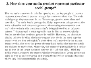 2. How does your media product represent particular
social groups?
The two main characters in this film opening are the key people to create a
representation of social groups through the characters they play. The main
social groups they represent in the film are age, gender, race, class and
sexuality. The main female protagonist, Ruby, represents this gender as the
more vulnerable and powerless gender as the opening demonstrates that
she’s the victim in this situation as she’s being followed by an unknown
person. This portrayal is often typically seen in films as stereotypically,
females are the less dominant gender in real life. However, the character
playing this role is white which may suggest that she is the more superior
character in the film although it’s clear when she’s faced with the masked
character that she loses this power she may have had as she becomes afraid
and chooses to move away. Moreover, the character playing Ruby is a similar
age to that of the target audience between 15 – 25 year olds. I think my
media product supports the stereotypical representation of young people not
being as wise as an older group and finding themselves in difficult situations
where they feel uncomfortable and afraid.
 