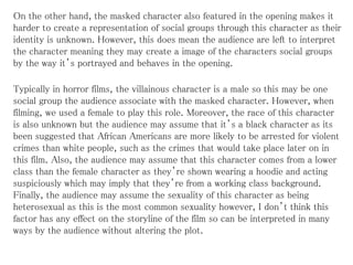 On the other hand, the masked character also featured in the opening makes it
harder to create a representation of social groups through this character as their
identity is unknown. However, this does mean the audience are left to interpret
the character meaning they may create a image of the characters social groups
by the way it’s portrayed and behaves in the opening.
Typically in horror films, the villainous character is a male so this may be one
social group the audience associate with the masked character. However, when
filming, we used a female to play this role. Moreover, the race of this character
is also unknown but the audience may assume that it’s a black character as its
been suggested that African Americans are more likely to be arrested for violent
crimes than white people, such as the crimes that would take place later on in
this film. Also, the audience may assume that this character comes from a lower
class than the female character as they’re shown wearing a hoodie and acting
suspiciously which may imply that they’re from a working class background.
Finally, the audience may assume the sexuality of this character as being
heterosexual as this is the most common sexuality however, I don’t think this
factor has any effect on the storyline of the film so can be interpreted in many
ways by the audience without altering the plot.
 