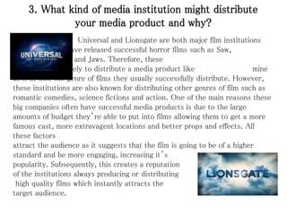 3. What kind of media institution might distribute
your media product and why?
Universal and Lionsgate are both major film institutions
who have released successful horror films such as Saw,
Alone in the Dark and Jaws. Therefore, these
institutions are likely to distribute a media product like mine
as it fit into the genre of films they usually successfully distribute. However,
these institutions are also known for distributing other genres of film such as
romantic comedies, science fictions and action. One of the main reasons these
big companies often have successful media products is due to the large
amounts of budget they’re able to put into films allowing them to get a more
famous cast, more extravagent locations and better props and effects. All
these factors
attract the audience as it suggests that the film is going to be of a higher
standard and be more engaging, increasing it’s
popularity. Subsequently, this creates a reputation
of the institutions always producing or distributing
high quality films which instantly attracts the
target audience.
 