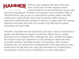However, big companies like these often want
more control over the film meaning creative
control would be lost and the film may not go in the
direction I had planned. Therefore, an institution such as Hammer Films or
Twisted Pictures, who are just as successful but produce lower scale films,
would mean I could still have more input in decisions whilst having an
experienced institution who specialise in horrors to suggest ideas for settings,
characters and props that meet the storyline of my film and the typical
conventions of a horror film.
Therefore, if my film went into production and I had to choose a institution to
produce and distribute my project, I would most likely choose a smaller
institution such as Hammer Films. Although they don’t provide big budgets,
the locations and props I planned for in the opening are cheap and easily
accessible meaning a big budget wouldn’t be necessary. Also, having a
institution who are experienced in producing films in the same genre as mine
would ensure my film meets the codes and conventions of a typical horror,
increasing the overall success it would have as a new media product.
 