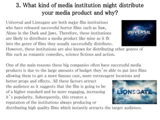 3. What kind of media institution might distribute
your media product and why?
Universal and Lionsgate are both major film institutions
who have released successful horror films such as Saw,
Alone in the Dark and Jaws. Therefore, these institutions
are likely to distribute a media product like mine as it fit
into the genre of films they usually successfully distribute.
However, these institutions are also known for distributing other genres of
film such as romantic comedies, science fictions and action.
One of the main reasons these big companies often have successful media
products is due to the large amounts of budget they’re able to put into films
allowing them to get a more famous cast, more extravagent locations and
better props and effects. All these factors attract
the audience as it suggests that the film is going to be
of a higher standard and be more engaging, increasing
it’s popularity. Subsequently, this creates a
reputation of the institutions always producing or
distributing high quality films which instantly attracts the target audience.
 