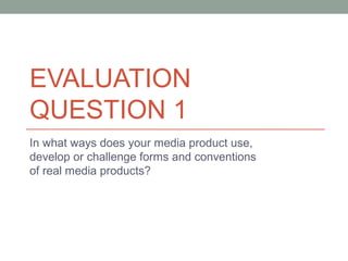 EVALUATION
QUESTION 1
In what ways does your media product use,
develop or challenge forms and conventions
of real media products?
 