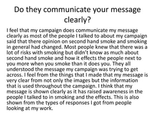 Do they communicate your message
clearly?
I feel that my campaign does communicate my message
clearly as most of the people I talked to about my campaign
said that there opinion on second hand smoke and smoking
in general had changed. Most people knew that there was a
lot of risks with smoking but didn’t know as much about
second hand smoke and how it effects the people next to
you more when you smoke than it does you. They all
understood the message my campaign was trying to get
across. I feel from the things that I made that my message is
very clear from not only the images but the information
that is used throughout the campaign. I think that my
message is shown clearly as it has raised awareness in the
people I talked to in smoking and the effects. This is also
shown from the types of responses I got from people
looking at my work.
 