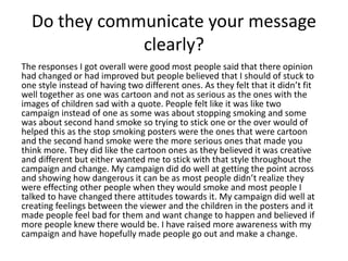 Do they communicate your message
clearly?
The responses I got overall were good most people said that there opinion
had changed or had improved but people believed that I should of stuck to
one style instead of having two different ones. As they felt that it didn’t fit
well together as one was cartoon and not as serious as the ones with the
images of children sad with a quote. People felt like it was like two
campaign instead of one as some was about stopping smoking and some
was about second hand smoke so trying to stick one or the over would of
helped this as the stop smoking posters were the ones that were cartoon
and the second hand smoke were the more serious ones that made you
think more. They did like the cartoon ones as they believed it was creative
and different but either wanted me to stick with that style throughout the
campaign and change. My campaign did do well at getting the point across
and showing how dangerous it can be as most people didn’t realize they
were effecting other people when they would smoke and most people I
talked to have changed there attitudes towards it. My campaign did well at
creating feelings between the viewer and the children in the posters and it
made people feel bad for them and want change to happen and believed if
more people knew there would be. I have raised more awareness with my
campaign and have hopefully made people go out and make a change.
 