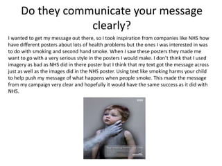 I wanted to get my message out there, so I took inspiration from companies like NHS how
have different posters about lots of health problems but the ones I was interested in was
to do with smoking and second hand smoke. When I saw these posters they made me
want to go with a very serious style in the posters I would make. I don’t think that I used
imagery as bad as NHS did in there poster but I think that my text got the message across
just as well as the images did in the NHS poster. Using text like smoking harms your child
to help push my message of what happens when people smoke. This made the message
from my campaign very clear and hopefully it would have the same success as it did with
NHS.
Do they communicate your message
clearly?
 