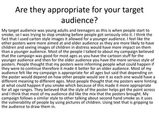 Are they appropriate for your target
audience?
My target audience was young adults and teenagers as this is when people start to
smoke, so I was trying to stop smoking before people got seriously into it. I think the
fact that I used carton style images it allowed for a younger audience. I feel like the
other posters were more aimed at and older audience as they are more likely to have
children and seeing images of children in distress would have more impact on them
than a younger audience. Most of the people I talked to about my campaign believed
that the campaign was good for most ages as you have the cartoon stuff for the
younger audience and then for the older audience you have the more serious style of
posters. People thought that my posters were informing people what could happen if
they were to continue therefore it made it better for an older audience. Most of my
audience felt like my campaign is appropriate for all ages but said that depending on
the poster would depend on how other people would see it as each one would have a
different meaning to different ages. Most people thought that my posters were hinting
at what could happen if you smoke which because of this made it more appropriate
for all age ranges. They believed that the style of the poster helps get the point across
and I think that most of my audience did like the mix that the posters brought. My
campaign follows a similar style to other talking about second hand smoke as it uses
the vulnerability of people by using pictures of children. Using text that is gripping to
the audience to draw them in.
 