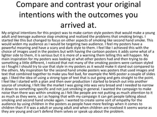 Compare and contrast your original
intentions with the outcomes you
arrived at.
My original intentions for this project was to make carton style posters that would make a young
adult and teenage audience stop smoking and realized the problems that smoking brings. I
started like this but changed to focus on other aspects of smoking like second hand smoke. This
would widen my audience as I would be targeting two audience. I feel my posters have a
powerful meaning and have a scary and dark style to them. I feel like I achieved this with the
choice of images used in the posters but with having the cartoon posters it adds some what of a
lighter side to them, it is serious but it is more of a warning them telling this will happen. My
main inspiration for my posters was looking at what other posters had and then trying to do
something a little different, I noticed that not many of the smoking posters were cartoon styled
so I fought I should try to use that style in my posters as it would make it stand out compared to
the others. My inspiration for the second hand smoke posters was posters that used images and
text that combined together to make you feel bad, for example the NHS poster a couple of slides
ago. I liked the idea of using a strong type of text that is out going and gets straight to the point.
I feel like I started with a plan and then over production I started to branch out into another
source of smoking. I felt like the market I was going into was very broad and I needed to narrow
it down to something specific and not just smoking in general. I wanted the campaign to make
noise than there was within smoking as I felt like people are not putting as much attention to it
as much as they were, so I as hoping that with my campaign it can get people talking about
smoking and second hand smoke again. I wanted to create some sort of empathy for the
audience by using children in the posters as people have more feelings when it comes to
children than if it was a adult or young adult and when children are involved it seems worse as
they are young and can’t defend them selves or speak up about the problem.
 