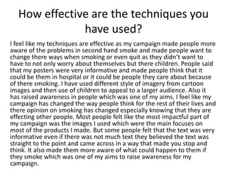 How effective are the techniques you
have used?
I feel like my techniques are effective as my campaign made people more
aware of the problems in second hand smoke and made people want to
change there ways when smoking or even quit as they didn’t want to
have to not only worry about themselves but there children. People said
that my posters were very informative and made people think that it
could be them in hospital or it could be people they care about because
of there smoking. I have used different style of imagery from cartoon
images and then use of children to appeal to a larger audience. Also it
has raised awareness in people which was one of my aims. I feel like my
campaign has changed the way people think for the rest of their lives and
there opinion on smoking has changed especially knowing that they are
effecting other people. Most people felt like the most impactful part of
my campaign was the images I used which were the main focuses on
most of the products I made. But some people felt that the text was very
informative even if there was not much text they believed the text was
straight to the point and came across in a way that made you stop and
think. It also made them more aware of what could happen to them if
they smoke which was one of my aims to raise awareness for my
campaign.
 