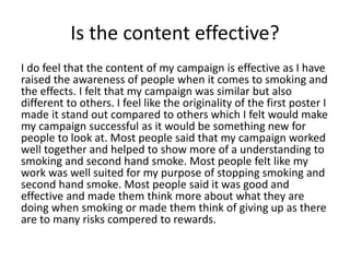 Is the content effective?
I do feel that the content of my campaign is effective as I have
raised the awareness of people when it comes to smoking and
the effects. I felt that my campaign was similar but also
different to others. I feel like the originality of the first poster I
made it stand out compared to others which I felt would make
my campaign successful as it would be something new for
people to look at. Most people said that my campaign worked
well together and helped to show more of a understanding to
smoking and second hand smoke. Most people felt like my
work was well suited for my purpose of stopping smoking and
second hand smoke. Most people said it was good and
effective and made them think more about what they are
doing when smoking or made them think of giving up as there
are to many risks compered to rewards.
 