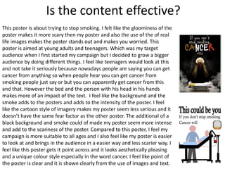 Is the content effective?
This poster is about trying to stop smoking. I felt like the gloominess of the
poster makes it more scary then my poster and also the use of the of real
life images makes the poster stands out and makes you worried. This
poster is aimed at young adults and teenagers. Which was my target
audience when I first started my campaign but I decided to grow a bigger
audience by doing different things. I feel like teenagers would look at this
and not take it seriously because nowadays people are saying you can get
cancer from anything so when people hear you can get cancer from
smoking people just say or but you can apparently get cancer from this
and that. However the bed and the person with his head in his hands
makes more of an impact of the text. I feel like the background and the
smoke adds to the posters and adds to the intensity of the poster. I feel
like the cartoon style of imagery makes my poster seem less serious and it
doesn’t have the same fear factor as the other poster. The additional of a
black background and smoke could of made my poster seem more intense
and add to the scariness of the poster. Compared to this poster, I feel my
campaign is more suitable to all ages and I also feel like my poster is easier
to look at and brings in the audience in a easier way and less scarier way. I
feel like this poster gets It point across and it looks aesthetically pleasing
and a unique colour style especially in the word cancer. I feel like point of
the poster is clear and it is shown clearly from the use of images and text.
 