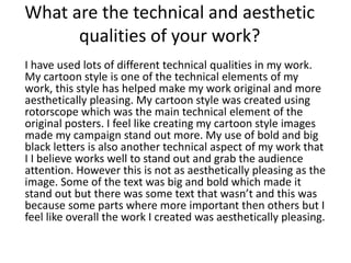 What are the technical and aesthetic
qualities of your work?
I have used lots of different technical qualities in my work.
My cartoon style is one of the technical elements of my
work, this style has helped make my work original and more
aesthetically pleasing. My cartoon style was created using
rotorscope which was the main technical element of the
original posters. I feel like creating my cartoon style images
made my campaign stand out more. My use of bold and big
black letters is also another technical aspect of my work that
I I believe works well to stand out and grab the audience
attention. However this is not as aesthetically pleasing as the
image. Some of the text was big and bold which made it
stand out but there was some text that wasn’t and this was
because some parts where more important then others but I
feel like overall the work I created was aesthetically pleasing.
 