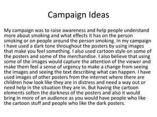 Campaign Ideas
My campaign was to raise awareness and help people understand
more about smoking and what effects it has on the person
smoking or on people around the person smoking. In my campaign
I have used a dark tone throughout the posters by using images
that make you feel something. I also used cartoon style on some of
the posters and some of the merchandise. I also believe that using
some of the images would capture the attention of the viewer and
make them feel a sense of urgency to make a change from seeing
the images and seeing the text describing what can happen. I have
used images of other posters from the internet where there are
children how look like they are in distress and need a way out or
need help in the situation they are in. But having the cartoon
elements soften the darkness of the posters and also it would
bring in more of an audience as you would have people who like
the cartoon stuff and people who like the dark posters.
 