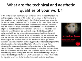 What are the technical and aesthetic
qualities of your work?
In this poster there is a different style and this is aimed at second hand smoke
and not stopping smoking. In this poster I got an image of the internet of a
child how looks scared and affected by the effects of second hand smoke. In
the original image it had sharp lines so to get rid of this I used the rectangular
marquee tool which allowed me to get rid of the sharp lines and then only
have the face in the image turn out for people to see. I also made the face a
bit grey to make the child seem even more scared then see was and it also
makes her seem like she is lost and needs help. I decided to use a black
background with red text because the colours worked well together and it
added to the scariness. The text would get smaller for the less important text
so at the start you have the title and the first line which is the biggest as it is
meant to grab the attention and then the information would get smaller
because it wasn’t as important and the bigger text would already of gotten the
attention so the information just had to be informative to keep them
interested. For this poster I decided to change the logo to the second logo I
created. The way I created the logo was I looked at other logo and try to base
it on one that I found. I started with a red circle with my title and then had the
idea of having smoke coming from the circle. So instead of having a image of
smoke I decided to get rid of a line which would seem like smoke. Then made
the cigarette which was similar to when I created it on the original logo.
 