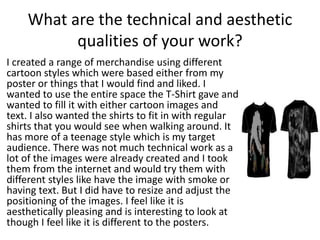 What are the technical and aesthetic
qualities of your work?
I created a range of merchandise using different
cartoon styles which were based either from my
poster or things that I would find and liked. I
wanted to use the entire space the T-Shirt gave and
wanted to fill it with either cartoon images and
text. I also wanted the shirts to fit in with regular
shirts that you would see when walking around. It
has more of a teenage style which is my target
audience. There was not much technical work as a
lot of the images were already created and I took
them from the internet and would try them with
different styles like have the image with smoke or
having text. But I did have to resize and adjust the
positioning of the images. I feel like it is
aesthetically pleasing and is interesting to look at
though I feel like it is different to the posters.
 