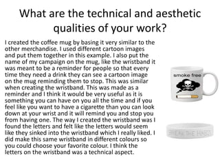 What are the technical and aesthetic
qualities of your work?
I created the coffee mug by basing it very similar to the
other merchandise. I used different cartoon images
and put them together in this example. I also put the
name of my campaign on the mug, like the wristband it
was meant to be a reminder for people so that every
time they need a drink they can see a cartoon image
on the mug reminding them to stop. This was similar
when creating the wristband. This was made as a
reminder and I think it would be very useful as it is
something you can have on you all the time and if you
feel like you want to have a cigarette than you can look
down at your wrist and it will remind you and stop you
from having one. The way I created the wristband was I
found the letters and felt like the letters would seem
like they sinked into the wristband which I really liked. I
did make this same wristband in different colours so
you could choose your favorite colour. I think the
letters on the wristband was a technical aspect.
 