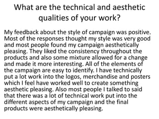 What are the technical and aesthetic
qualities of your work?
My feedback about the style of campaign was positive.
Most of the responses thought my style was very good
and most people found my campaign aesthetically
pleasing. They liked the consistency throughout the
products and also some mixture allowed for a change
and made it more interesting. All of the elements of
the campaign are easy to identify. I have technically
put a lot work into the logos, merchandise and posters
which I feel have worked well to create something
aesthetic pleasing. Also most people I talked to said
that there was a lot of technical work put into the
different aspects of my campaign and the final
products were aesthetically pleasing.
 