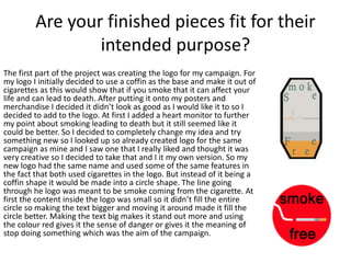 Are your finished pieces fit for their
intended purpose?
The first part of the project was creating the logo for my campaign. For
my logo I initially decided to use a coffin as the base and make it out of
cigarettes as this would show that if you smoke that it can affect your
life and can lead to death. After putting it onto my posters and
merchandise I decided it didn’t look as good as I would like it to so I
decided to add to the logo. At first I added a heart monitor to further
my point about smoking leading to death but it still seemed like it
could be better. So I decided to completely change my idea and try
something new so I looked up so already created logo for the same
campaign as mine and I saw one that I really liked and thought it was
very creative so I decided to take that and I it my own version. So my
new logo had the same name and used some of the same features in
the fact that both used cigarettes in the logo. But instead of it being a
coffin shape it would be made into a circle shape. The line going
through he logo was meant to be smoke coming from the cigarette. At
first the content inside the logo was small so it didn’t fill the entire
circle so making the text bigger and moving it around made it fill the
circle better. Making the text big makes it stand out more and using
the colour red gives it the sense of danger or gives it the meaning of
stop doing something which was the aim of the campaign.
 