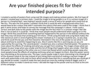 Are your finished pieces fit for their
intended purpose?
I created a variety of posters from using real life images and making cartoon posters. My first type of
posters I created was a cartoon style. I used the image to bring people in as it is a serious image of a
person in a hospital bed. I was hoping it would create a sense of worry for people who could end up
like this. This was the first poster I created I think that it could do with a background colour but I
would have to be a colour that didn’t contradict the colours that were used in the image. I think that it
gets it point across and helps to convey the message that the campaigns is about. I have used a
serious and dark style to the poster with the image but the fact that it is a cartoon image I feel like
that is not as bad as it could be. I think that most people would understand what is going on in the
image I think they would think something bad has happened to the person in the bed but without the
text they may not know that smoking put him there. I think using the bold and using black makes the
title stand out and it is kind of getting the viewer involved as it is saying it could be you, so you stop
and think could this be you and then become interested in the rest of the poster to see what it is all
about and how to avoid this happening to you. Also it seems like this is warning you so you are
captured by the warning. The second poster I created was also a cartoon themed poster. This poster is
more about the effects of smoking and what you can get from smoking. The images shows what can
happen to your lungs when you smoke and the list of things that happen when you smoke. I feel like
this poster is not as good as the other one as it more text based which could draw people away also
most people know the effects of smoking and know what can happen to them. Also the poster seems
less interesting as the previous one. The way I could maybe make it more interesting is by showing all
of the diseases listed at the top instead of just listing them and kind of making a cartoon image of
each with potentially a tick next to them which would show that this is something that you could get if
you decide to smoke. I could of made the text stand out more by making it bold or bigger and in a
different colour to make it stand out more. I did add the logo to the poster and try to stick to the aim
of the campaign.
 