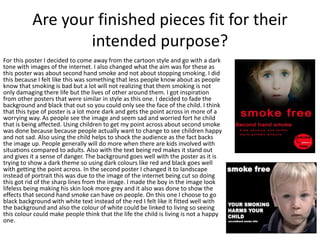 Are your finished pieces fit for their
intended purpose?
For this poster I decided to come away from the cartoon style and go with a dark
tone with images of the internet. I also changed what the aim was for these as
this poster was about second hand smoke and not about stopping smoking. I did
this because I felt like this was something that less people know about as people
know that smoking is bad but a lot will not realizing that them smoking is not
only damaging there life but the lives of other around them. I got inspiration
from other posters that were similar in style as this one. I decided to fade the
background and black that out so you could only see the face of the child. I think
that this type of poster is a lot more dark and gets the point across in more of a
worrying way. As people see the image and seem sad and worried fort he child
that is being affected. Using children to get my point across about second smoke
was done because because people actually want to change to see children happy
and not sad. Also using the child helps to shock the audience as the fact backs
the image up. People generally will do more when there are kids involved with
situations compared to adults. Also with the text being red makes it stand out
and gives it a sense of danger. The background goes well with the poster as it is
trying to show a dark theme so using dark colours like red and black goes well
with getting the point across. In the second poster I changed it to landscape
instead of portrait this was due to the image of the internet being cut so doing
this got rid of the sharp lines from the image. I made the boy in the image look
lifeless being making his skin look more grey and it also was done to show the
effects that second hand smoke can have on people. On this one I choose to go
black background with white text instead of the red I felt like it fitted well with
the background and also the colour of white could be linked to living so seeing
this colour could make people think that the life the child is living is not a happy
one.
 