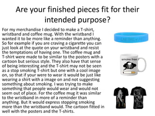 Are your finished pieces fit for their
intended purpose?
For my merchandise I decided to make a T-shirt,
wristband and coffee mug. With the wristband I
wanted it to be more like a reminder than anything.
So for example if you are craving a cigarette you can
just look at the quote on your wristband and resist
the temptations of having one. The coffee mug and
T-shirt were made to be similar to the posters with a
cartoon but serious style. They also have that sense
of being interesting and the T-shirt may not be seen
as a stop smoking T-shirt but one with a cool image
on, so that if your were to wear it would be just like
wearing a shirt with a image on and not suggesting
something about smoking. I was trying to make
something that people would wear and would not
seem out of place. For the coffee mug it was similar
to the wristband in more of a reminder than
anything. But It would express stopping smoking
more than the wristband would. The cartoon fitted in
well with the posters and the T-shirts.
 