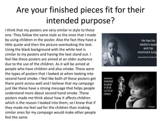 Are your finished pieces fit for their
intended purpose?
I think that my posters are very similar in style to these
one. They follow the same style as the ones that I made
by using children in the poster. Also the fact they have a
little quote and then the picture overlooking the text.
Using the black background with the white text is
similar to my posters and having the text stand out. I
feel like these posters are aimed at an older audience
due to the use of the children. As it will be aimed at
people who have children and also smoke. These were
the types of posters that I looked at when looking into
second hand smoke. I feel like both of these posters get
there point across well and I believe that my campaign
just like these have a strong message that helps people
understand more about second hand smoke. These
posters made me think about how it affects children
which is the reason I looked into them, so I knew that if
they made me feel sad for the children than making
similar ones for my campaign would make other people
feel the same.
 