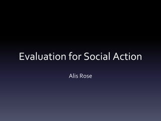 Evaluation for Social Action
Alis Rose
 