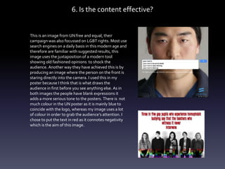 6. Is the content effective?
This is an image from UN free and equal, their
campaign was also focussed on LGBT rights. Most use
search engines on a daily basis in this modern age and
therefore are familiar with suggested results, this
image uses the juxtaposition of a modern tool
showing old fashioned opinions to shock the
audience. Another way they have achieved this is by
producing an image where the person on the front is
staring directly into the camera. I used this in my
poster because I think that is what draws the
audience in first before you see anything else. As in
both images the people have blank expressions it
adds a more serious tone to the posters. There is not
much colour in the UN poster as it is mainly blue to
coincide with the logo, whereas my image uses a lot
of colour in order to grab the audience’s attention. I
chose to put the text in red as it connotes negativity
which is the aim of this image.
 