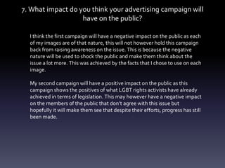 7. What impact do you think your advertising campaign will
have on the public?
I think the first campaign will have a negative impact on the public as each
of my images are of that nature, this will not however hold this campaign
back from raising awareness on the issue. This is because the negative
nature will be used to shock the public and make them think about the
issue a lot more. This was achieved by the facts that I chose to use on each
image.
My second campaign will have a positive impact on the public as this
campaign shows the positives of what LGBT rights activists have already
achieved in terms of legislation. This may however have a negative impact
on the members of the public that don’t agree with this issue but
hopefully it will make them see that despite their efforts, progress has still
been made.
 