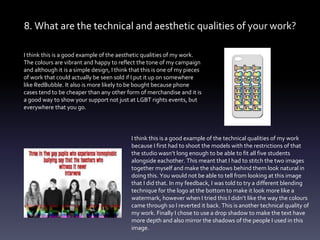 8. What are the technical and aesthetic qualities of your work?
I think this is a good example of the aesthetic qualities of my work.
The colours are vibrant and happy to reflect the tone of my campaign
and although it is a simple design, I think that this is one of my pieces
of work that could actually be seen sold if I put it up on somewhere
like RedBubble. It also is more likely to be bought because phone
cases tend to be cheaper than any other form of merchandise and it is
a good way to show your support not just at LGBT rights events, but
everywhere that you go.
I think this is a good example of the technical qualities of my work
because I first had to shoot the models with the restrictions of that
the studio wasn’t long enough to be able to fit all five students
alongside eachother. This meant that I had to stitch the two images
together myself and make the shadows behind them look natural in
doing this. You would not be able to tell from looking at this image
that I did that. In my feedback, I was told to try a different blending
technique for the logo at the bottom to make it look more like a
watermark, however when I tried this I didn’t like the way the colours
came through so I reverted it back. This is another technical quality of
my work. Finally I chose to use a drop shadow to make the text have
more depth and also mirror the shadows of the people I used in this
image.
 