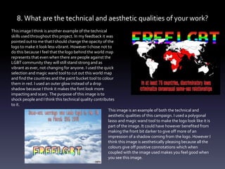 8. What are the technical and aesthetic qualities of your work?
This image I think is another example of the technical
skills used throughout this project. In my feedback it was
pointed out to me that I should change the opacity of the
logo to make it look less vibrant. However I chose not to
do this because I feel that the logo behind the world map
represents that even when there are people against the
LGBT community they will still stand strong and as
vibrant as ever, not changing for anyone. I used the quick
selection and magic wand tool to cut out this world map
and find the countries and the paint bucket tool to colour
them in red. I used an outer glow instead of a drop
shadow because I think it makes the font look more
impacting and scary. The purpose of this image is to
shock people and I think this technical quality contributes
to it.
This image is an example of both the technical and
aesthetic qualities of this campaign. I used a polygonal
lasso and magic wand tool to make the logo look like it is
part of the image. It could have however benefited from
making the front bit darker to give off more of an
impression of a shadow coming from the logo. However I
think this image is aesthetically pleasing because all the
colours give off positive connotations which when
coupled with the image used makes you feel good when
you see this image.
 