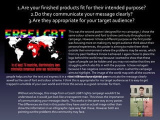 1.Are your finished products fit for their intended purpose?
2.Do they communicate your message clearly?
3.Are they appropriate for your target audience?
This was the second poster I designed for my campaign, I chose the
same colour scheme and font to show continuity throughout my
campaign. However I chose a different purpose as the first poster
was focusing more on making my target audience think about their
personal experiences, this poster is aiming to make them think
outside their environment where the problems may be worse, which
from my peer feedback I know I achieved. I again chose to place the
logo behind the world map because I wanted to show that these
types of people can be hidden and you may not realise that they are
struggling which also fits in with the purpose. I chose red again
because it has negative connotations which is what the campaign
aims to highlight. The image of the world map with all the countries
that still have laws against gaypeople helps anchor the text and express it in a more intense way and helps communicate the message clearly
aswell as the use of font and colour scheme. I think this is appropriate for my target audience as it is easy to get
trapped in a bubble of your own world and I think this serves as a good reminder for them.
Without anchorage, this image from a Czech LGBT rights campaign wouldn’t be
understood as it would just look like a transparent man. This shows the importance
of communicating your message clearly. This works in the same way as my poster.
The differences are that in this poster they have used an actual image rather than
show the information in an infographic-type way that I have. However both are
pointing out the problems this community may face.
 